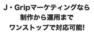 J・Gripマーケティングなら制作から運用までワンストップで対応可能!